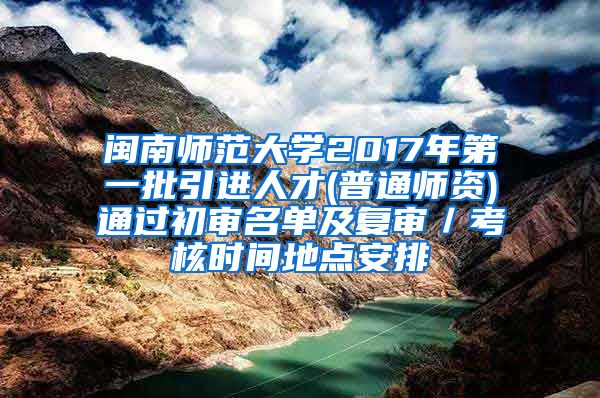 闽南师范大学2017年第一批引进人才(普通师资)通过初审名单及复审／考核时间地点安排