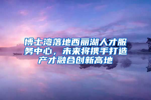 博士湾落地西丽湖人才服务中心，未来将携手打造产才融合创新高地