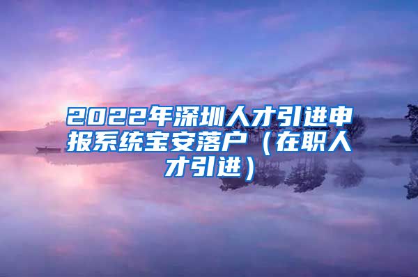 2022年深圳人才引进申报系统宝安落户（在职人才引进）