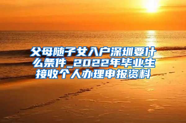 父母随子女入户深圳要什么条件_2022年毕业生接收个人办理申报资料