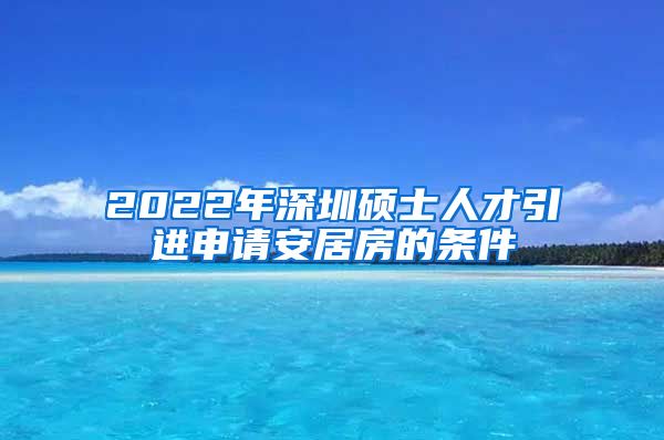 2022年深圳硕士人才引进申请安居房的条件