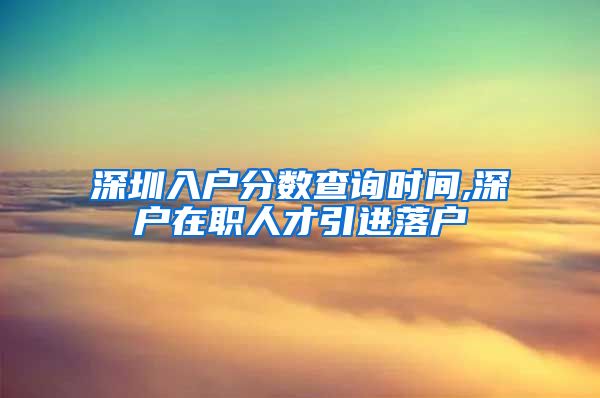 深圳入户分数查询时间,深户在职人才引进落户