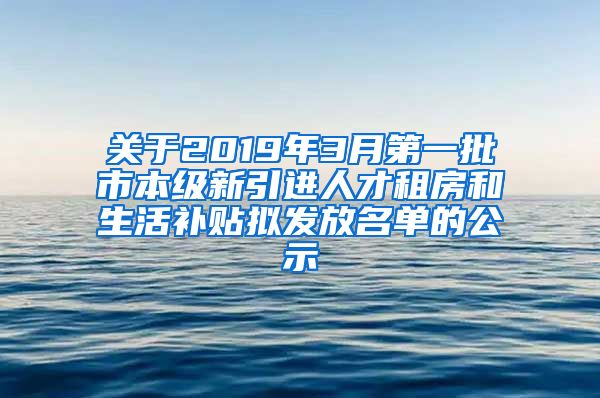 关于2019年3月第一批市本级新引进人才租房和生活补贴拟发放名单的公示