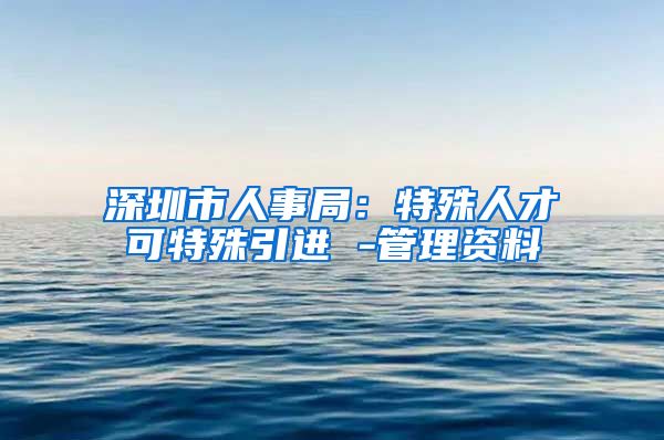 深圳市人事局：特殊人才可特殊引进 -管理资料