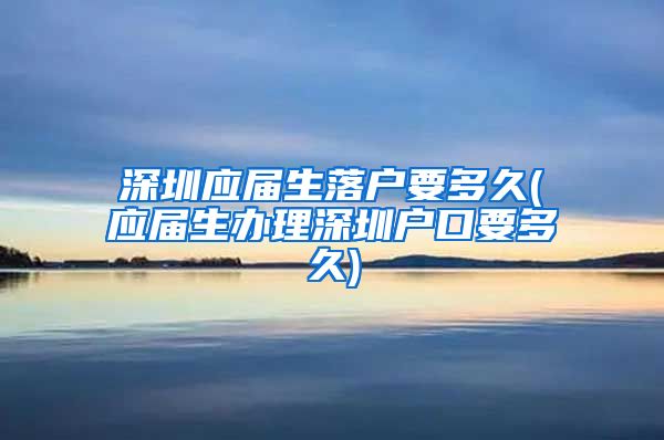 深圳应届生落户要多久(应届生办理深圳户口要多久)