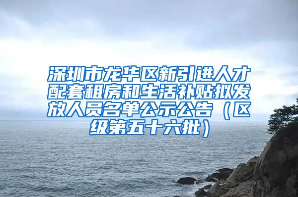 深圳市龙华区新引进人才配套租房和生活补贴拟发放人员名单公示公告（区级第五十六批）