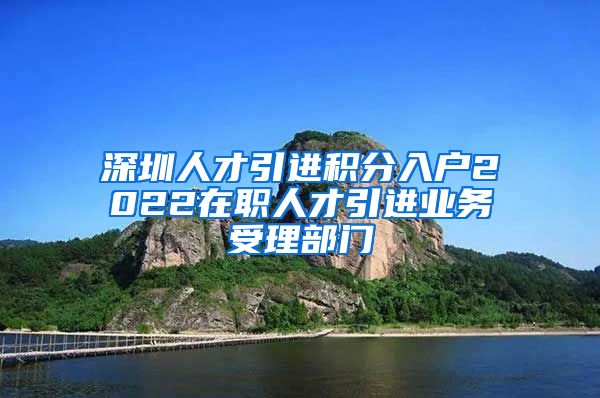 深圳人才引进积分入户2022在职人才引进业务受理部门