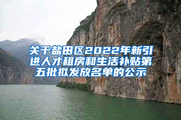 关于盐田区2022年新引进人才租房和生活补贴第五批拟发放名单的公示