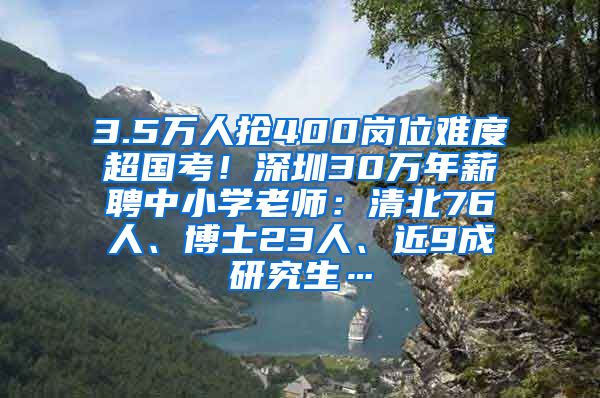 3.5万人抢400岗位难度超国考！深圳30万年薪聘中小学老师：清北76人、博士23人、近9成研究生…