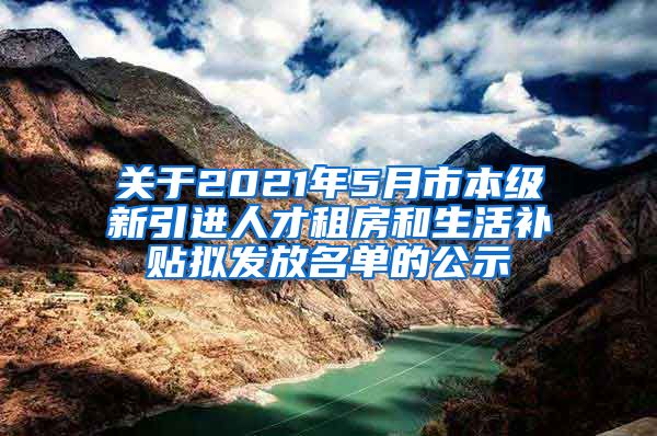 关于2021年5月市本级新引进人才租房和生活补贴拟发放名单的公示