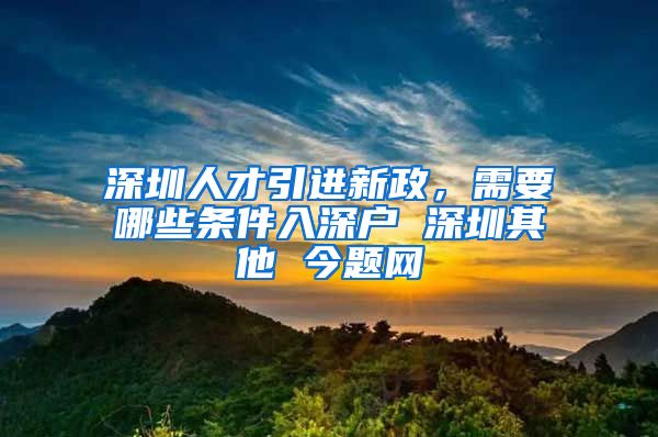 深圳人才引进新政，需要哪些条件入深户 深圳其他 今题网