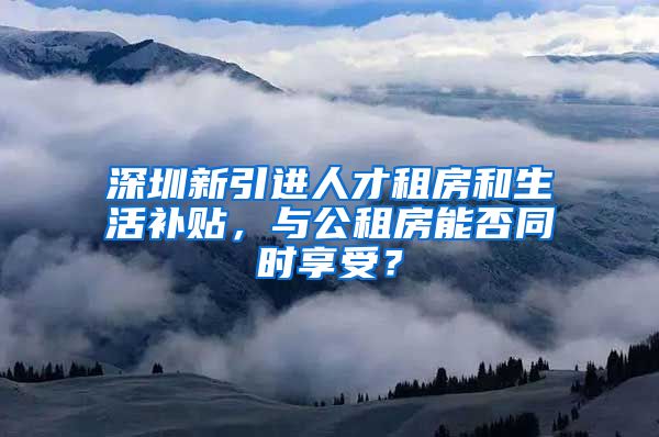 深圳新引进人才租房和生活补贴，与公租房能否同时享受？