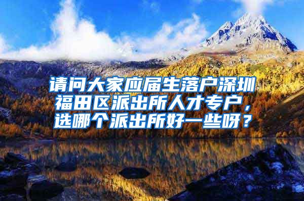 请问大家应届生落户深圳福田区派出所人才专户，选哪个派出所好一些呀？