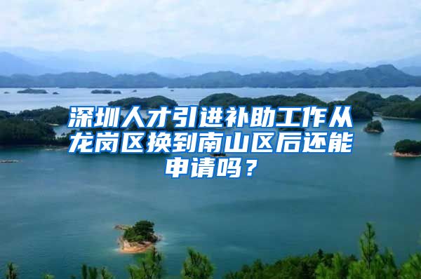 深圳人才引进补助工作从龙岗区换到南山区后还能申请吗？