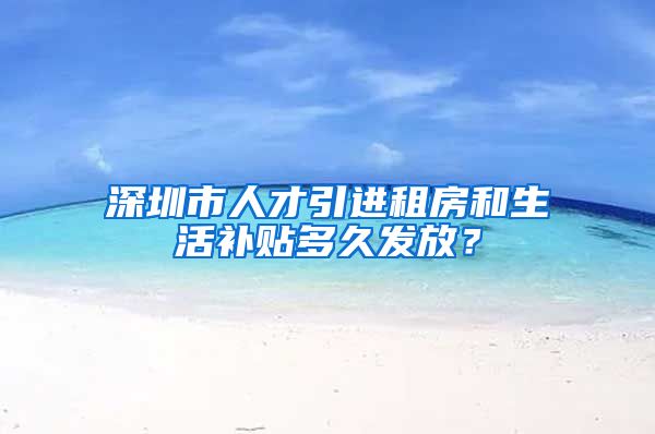 深圳市人才引进租房和生活补贴多久发放？