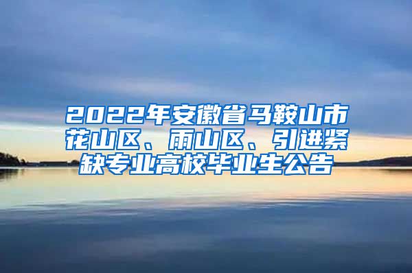 2022年安徽省马鞍山市花山区、雨山区、引进紧缺专业高校毕业生公告