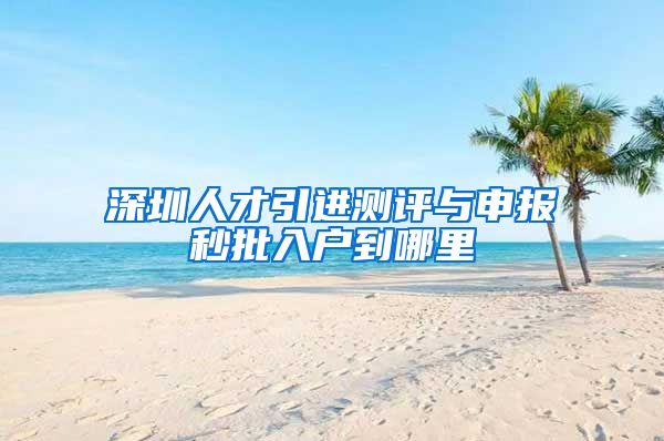 深圳人才引进测评与申报秒批入户到哪里