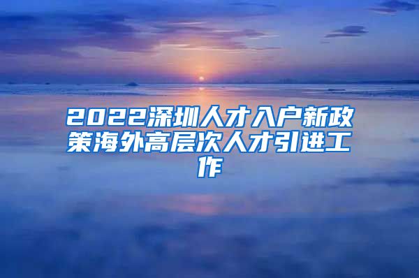 2022深圳人才入户新政策海外高层次人才引进工作