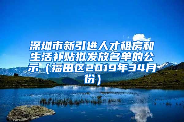 深圳市新引进人才租房和生活补贴拟发放名单的公示（福田区2019年34月份）