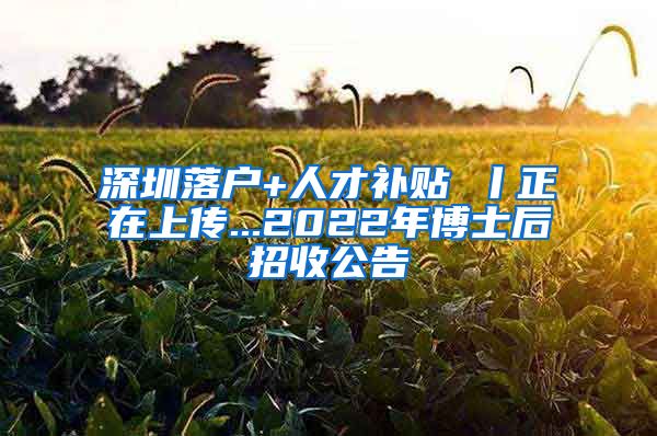 深圳落户+人才补贴 丨正在上传...2022年博士后招收公告