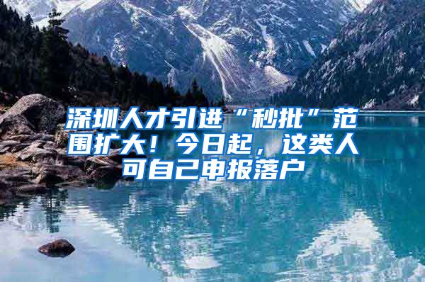 深圳人才引进“秒批”范围扩大！今日起，这类人可自己申报落户