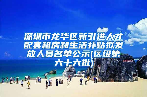 深圳市龙华区新引进人才配套租房和生活补贴拟发放人员名单公示(区级第六十六批)