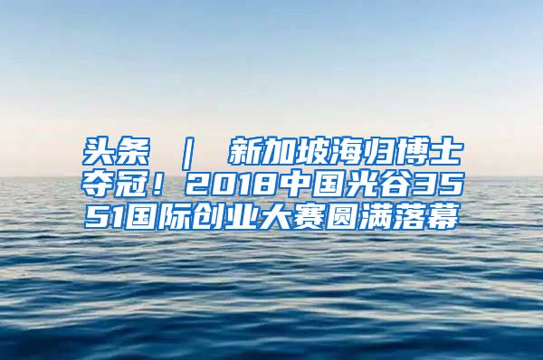 头条 ｜ 新加坡海归博士夺冠！2018中国光谷3551国际创业大赛圆满落幕