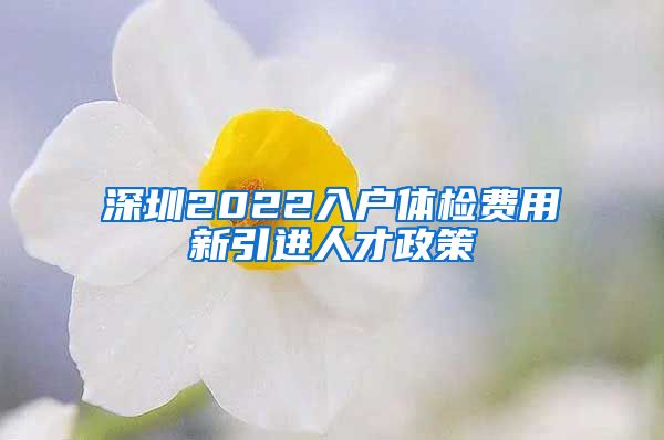 深圳2022入户体检费用新引进人才政策