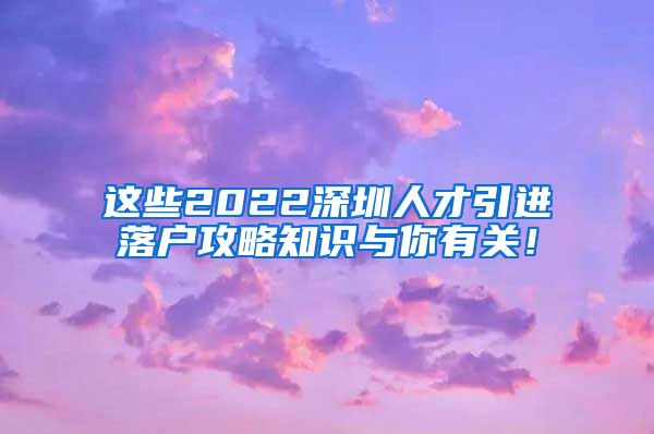 这些2022深圳人才引进落户攻略知识与你有关！