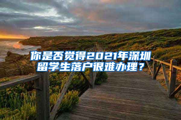 你是否觉得2021年深圳留学生落户很难办理？