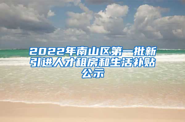 2022年南山区第一批新引进人才租房和生活补贴公示