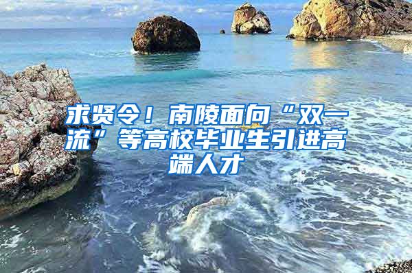 求贤令！南陵面向“双一流”等高校毕业生引进高端人才