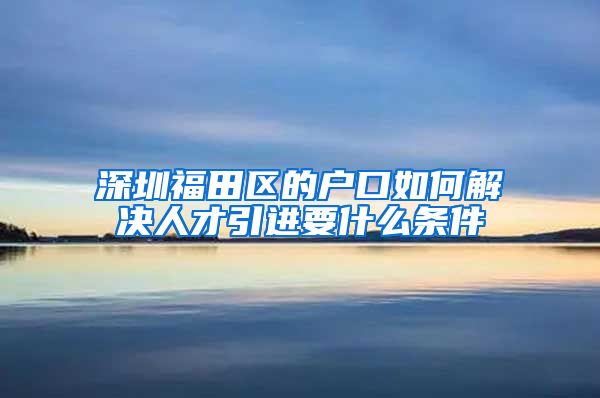 深圳福田区的户口如何解决人才引进要什么条件