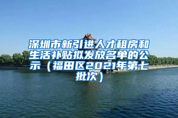 深圳市新引进人才租房和生活补贴拟发放名单的公示（福田区2021年第七批次）