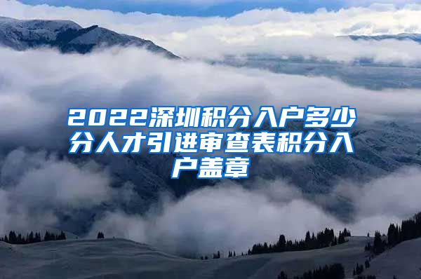 2022深圳积分入户多少分人才引进审查表积分入户盖章