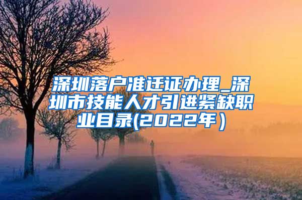 深圳落户准迁证办理_深圳市技能人才引进紧缺职业目录(2022年）