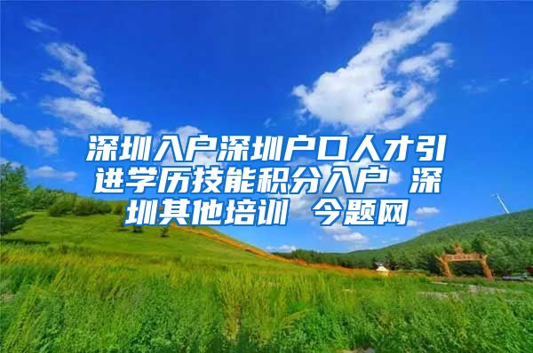 深圳入户深圳户口人才引进学历技能积分入户 深圳其他培训 今题网