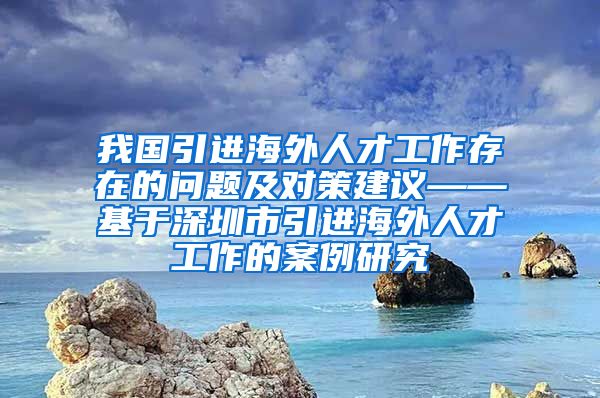 我国引进海外人才工作存在的问题及对策建议——基于深圳市引进海外人才工作的案例研究