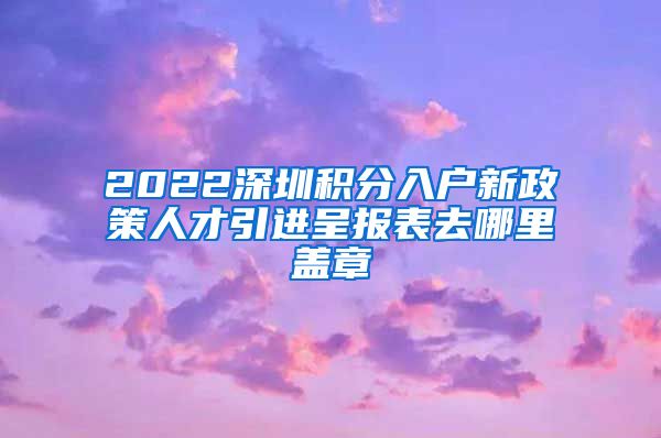 2022深圳积分入户新政策人才引进呈报表去哪里盖章