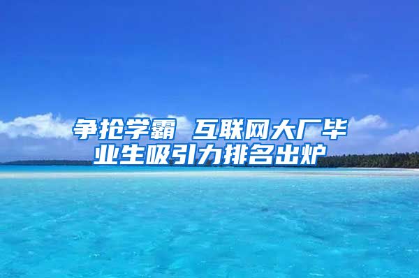 争抢学霸 互联网大厂毕业生吸引力排名出炉