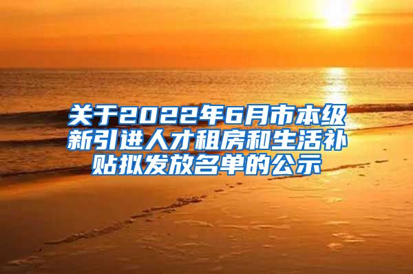 关于2022年6月市本级新引进人才租房和生活补贴拟发放名单的公示