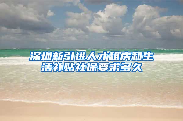 深圳新引进人才租房和生活补贴社保要求多久