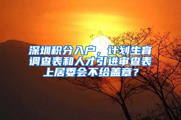 深圳积分入户，计划生育调查表和人才引进审查表上居委会不给盖章？