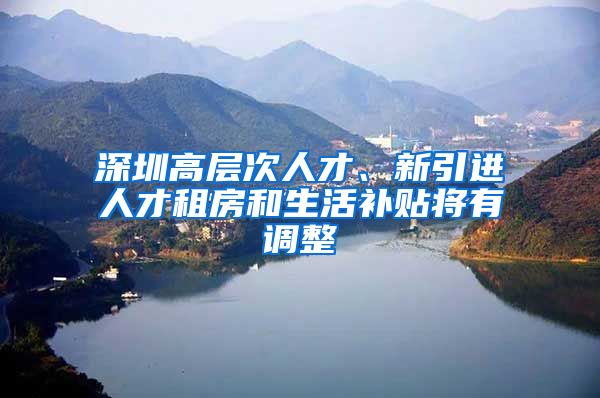 深圳高层次人才、新引进人才租房和生活补贴将有调整