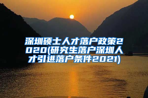 深圳硕士人才落户政策2020(研究生落户深圳人才引进落户条件2021)