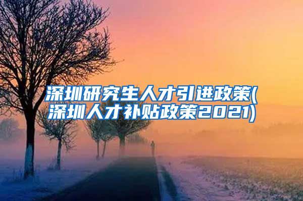 深圳研究生人才引进政策(深圳人才补贴政策2021)