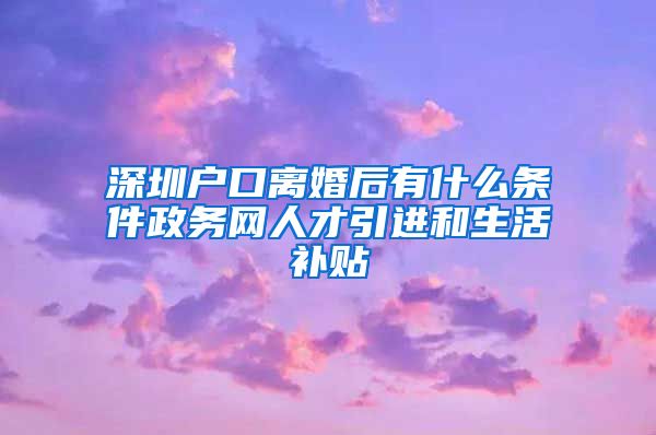 深圳户口离婚后有什么条件政务网人才引进和生活补贴