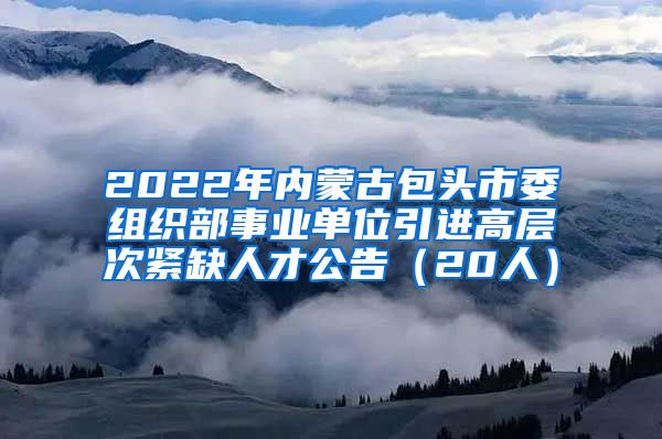 2022年内蒙古包头市委组织部事业单位引进高层次紧缺人才公告（20人）