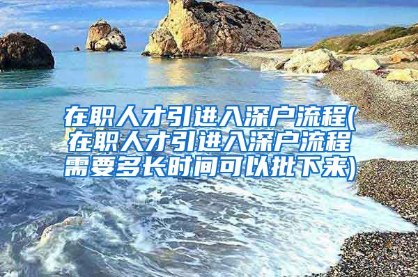 在职人才引进入深户流程(在职人才引进入深户流程需要多长时间可以批下来)