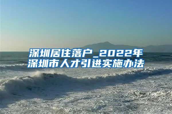 深圳居住落户_2022年深圳市人才引进实施办法